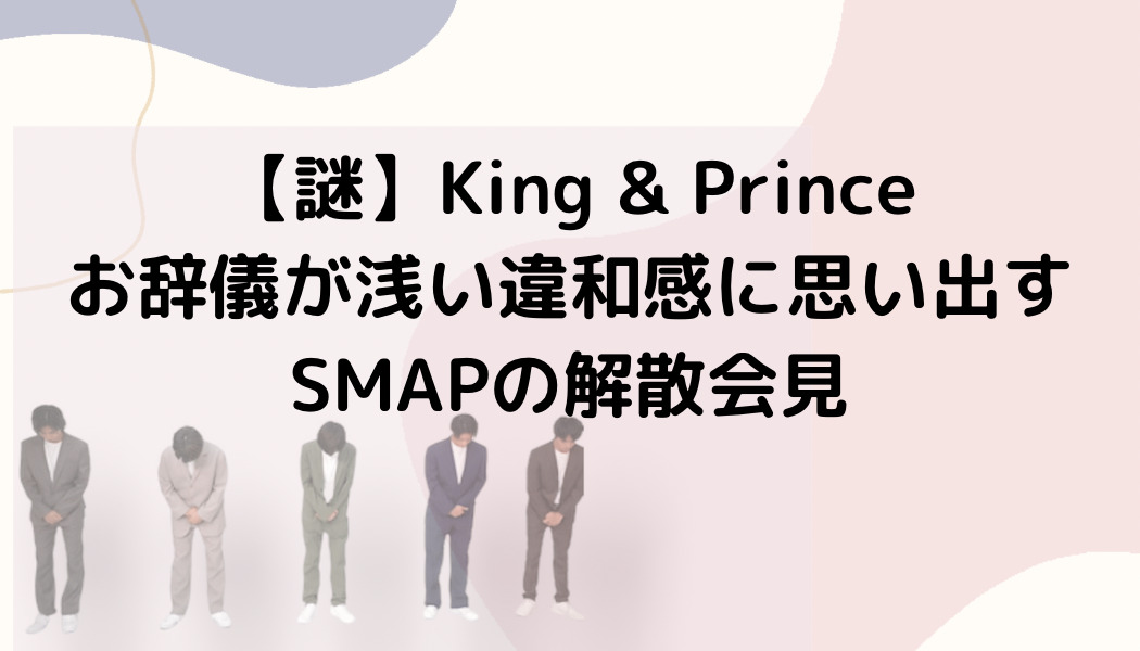 【謎】King & Princeお辞儀が浅い違和感に思い出すSMAPの解散会見